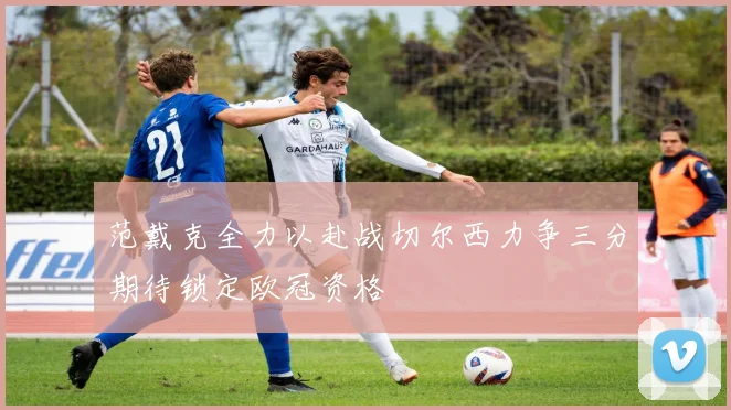 范戴克全力以赴战切尔西力争三分期待锁定欧冠资格