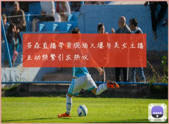 芬森直播带货现场火爆与美女主播互动频繁引发热议