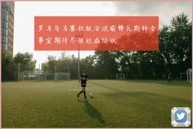 罗马与马赛积极洽谈前锋瓦斯转会事宜期待尽快达成协议