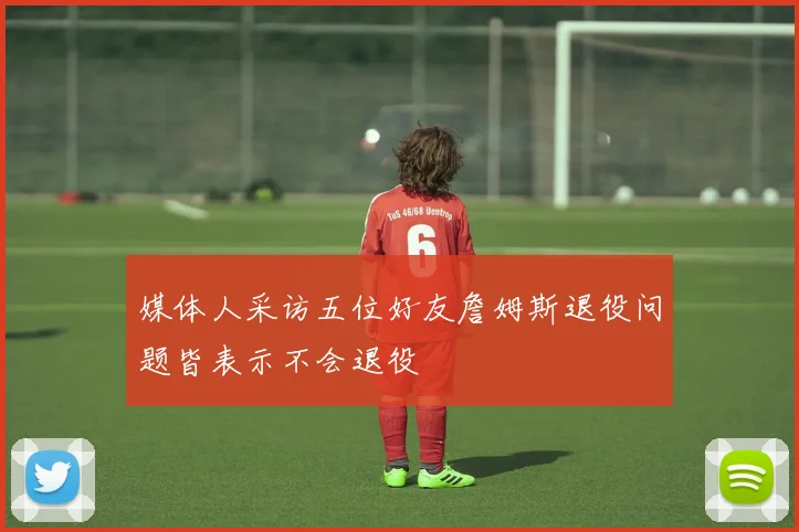 媒体人采访五位好友詹姆斯退役问题皆表示不会退役