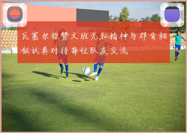 瓦塞尔称赞文班无私精神与邓肯相似认真对待每位队友交流
