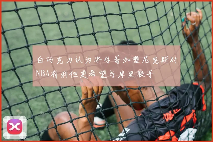 白巧克力认为字母哥加盟尼克斯对NBA有利但更希望与库里联手