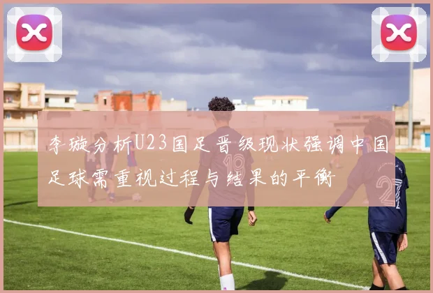 李璇分析U23国足晋级现状强调中国足球需重视过程与结果的平衡