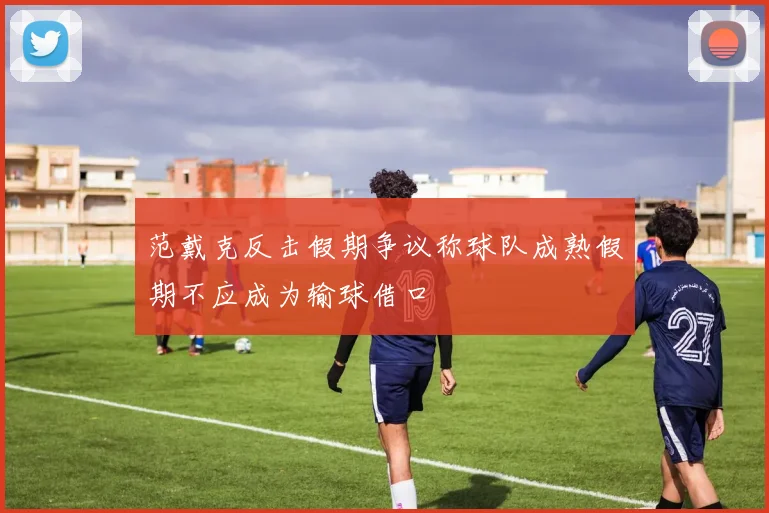 范戴克反击假期争议称球队成熟假期不应成为输球借口