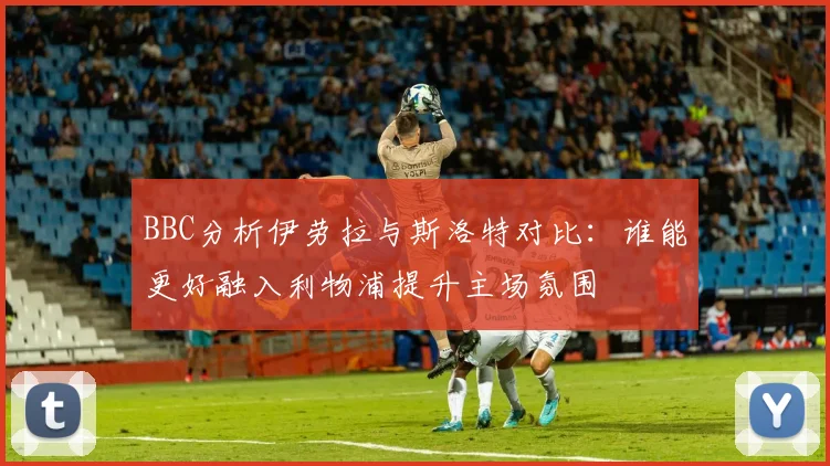 BBC分析伊劳拉与斯洛特对比：谁能更好融入利物浦提升主场氛围