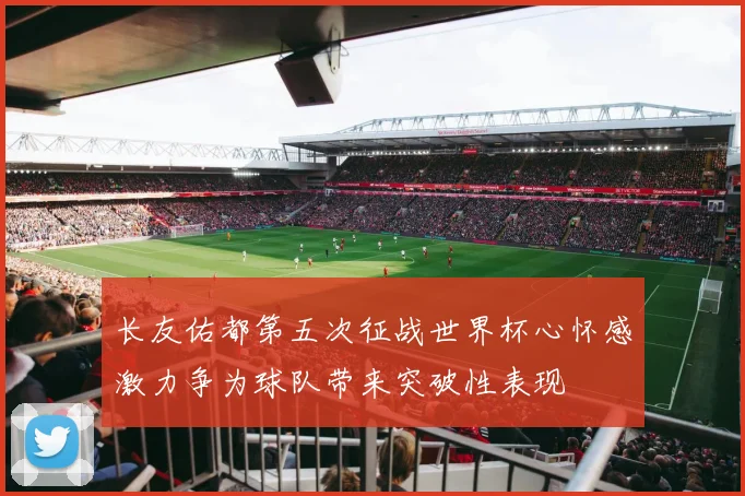 长友佑都第五次征战世界杯心怀感激力争为球队带来突破性表现